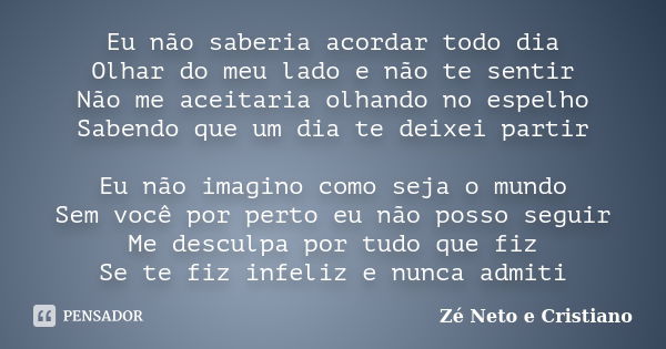 Eu não saberia acordar todo dia Olhar do meu lado e não te sentir Não me aceitaria olhando no espelho Sabendo que um dia te deixei partir Eu não imagino como se... Frase de Zé Neto e Cristiano.