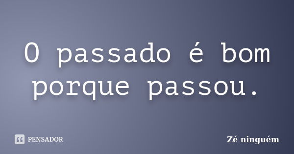 O passado é bom porque passou.... Frase de Zé Ninguém.