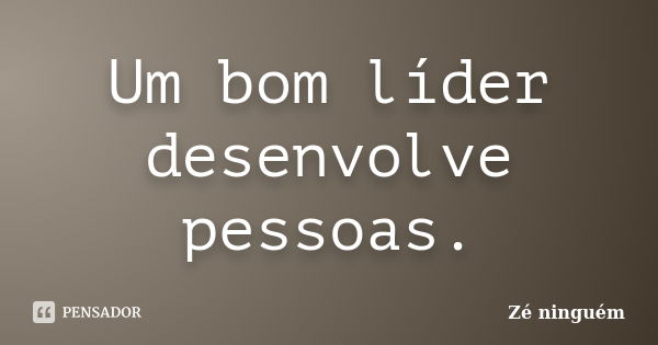 Um bom líder desenvolve pessoas.... Frase de Zé Ninguém.