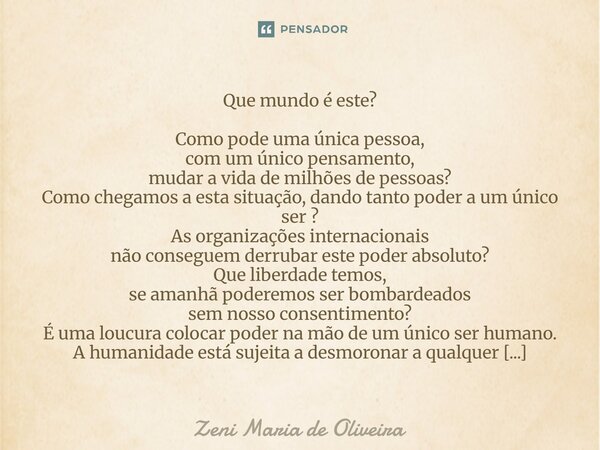  Que mundo é este? Como pode uma única pessoa, com um único pensamento, mudar a vida de milhões de pessoas? Como chegamos a esta situação, dando tanto poder a ... Frase de Zeni Maria de Oliveira.