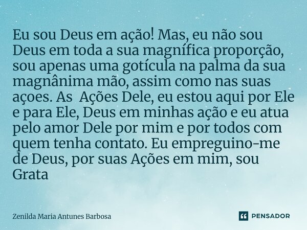 Eu sou Deus em ação! Mas, eu não sou Deus em toda a sua magnífica proporção, sou apenas uma gotícula na palma da sua magnânima mão, assim como nas suas açoes. ... Frase de Zenilda Maria Antunes Barbosa.