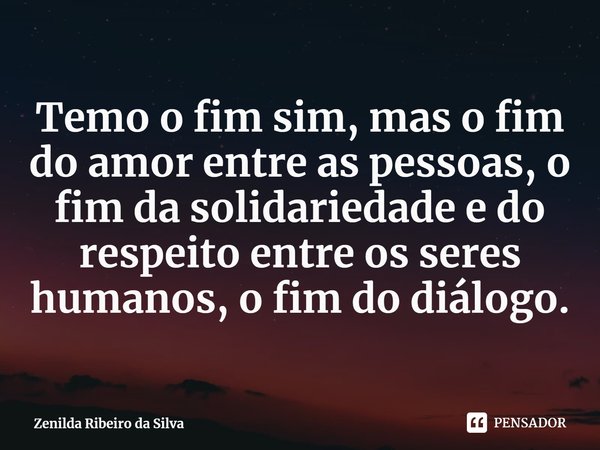 ⁠Temo o fim sim, mas o fim do amor entre as pessoas, o fim da solidariedade e do respeito entre os seres humanos, o fim do diálogo.... Frase de Zenilda Ribeiro da Silva.