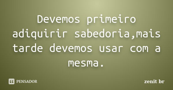 Devemos primeiro adiquirir sabedoria,mais tarde devemos usar com a mesma.... Frase de zenit br.