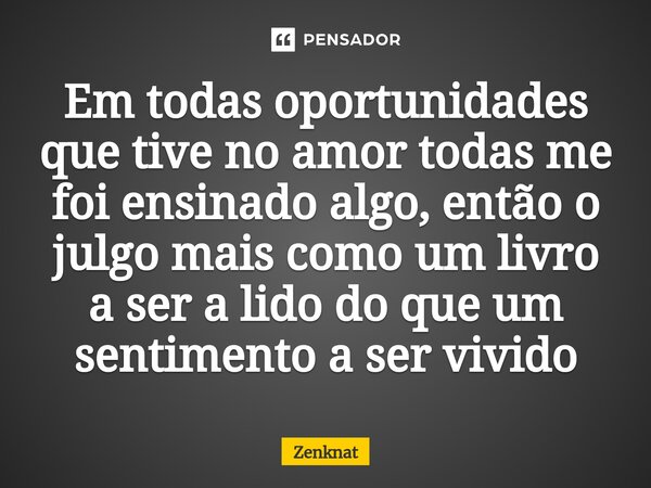 Em todas oportunidades que tive no amor todas me foi ensinado algo, então o julgo mais como um livro a ser a lido do que um sentimento a ser vivido... Frase de Zenknat.