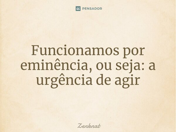 Funcionamos por eminência, ou seja: a urgência de agir⁠... Frase de Zenknat.