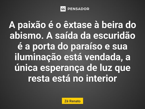 ⁠A paixão é o êxtase à beira do abismo. A saída da escuridão é a porta do paraíso e sua iluminação está vendada, a única esperança de luz que resta está no inte... Frase de Zé Renato.