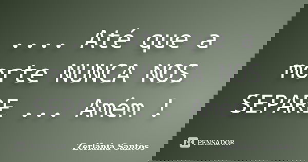 .... Até que a morte NUNCA NOS SEPARE ... Amém !... Frase de Zerlãnia Santos.