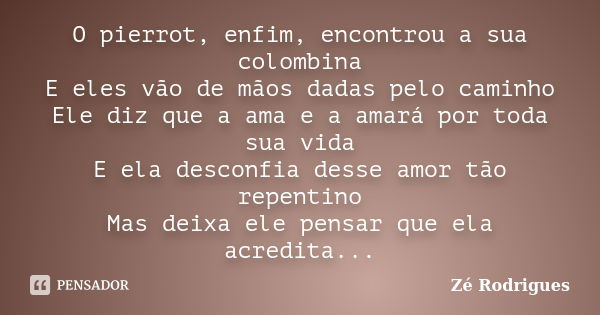 O pierrot, enfim, encontrou a sua colombina E eles vão de mãos dadas pelo caminho Ele diz que a ama e a amará por toda sua vida E ela desconfia desse amor tão r... Frase de Zé Rodrigues.