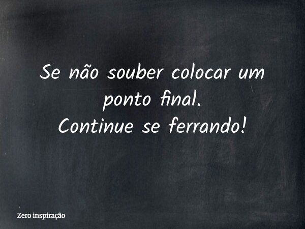 Se não souber colocar um ponto final. Continue se ferrando!... Frase de Zero inspiração.