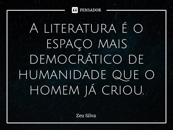 A literatura é o espaço mais democrático de humanidade que o homem já criou.... Frase de Zeu Silva.