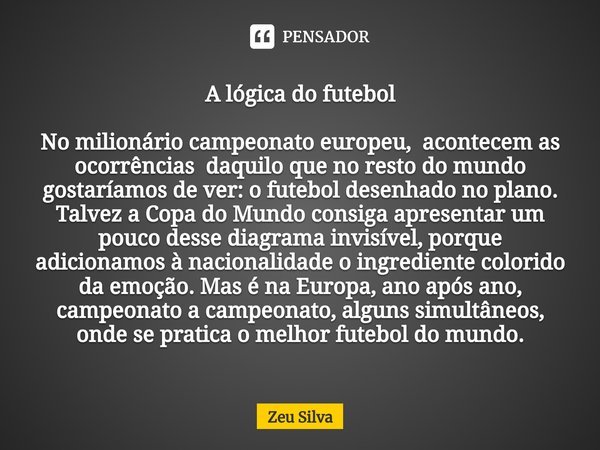 ⁠A lógica do futebol No milionário campeonato europeu, acontecem as ocorrências daquilo que no resto do mundo gostaríamos de ver: o futebol desenhado no plano. ... Frase de Zeu Silva.
