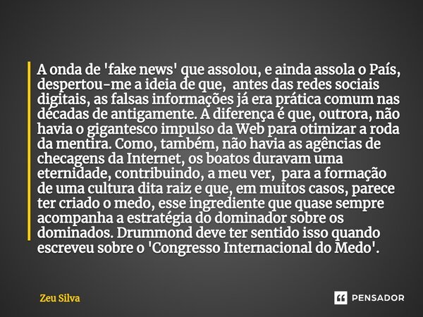 ⁠A onda de 'fake news' que assolou, e ainda assola o País, despertou-me a ideia de que, antes das redes sociais digitais, as falsas informações já era prática c... Frase de Zeu Silva.