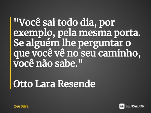 ⁠"Você sai todo dia, por exemplo, pela mesma porta. Se alguém lhe perguntar o que você vê no seu caminho, você não sabe." Otto Lara Resende... Frase de Zeu Silva.