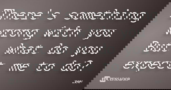 There's something wrong with you But what do you expect me to do?... Frase de zev.