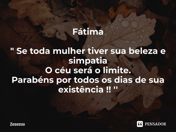 Fátima " Se toda mulher tiver sua beleza e simpatia
O céu será o limite.
Parabéns por todos os dias de sua existência !! ''... Frase de Zezezus.