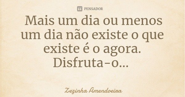 Mais um dia ou menos um dia não existe o que existe é o agora. Disfruta-o...... Frase de Zezinha Amendoeira.