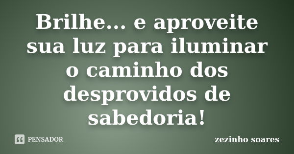 Brilhe... e aproveite sua luz para iluminar o caminho dos desprovidos de sabedoria!... Frase de zezinho soares.