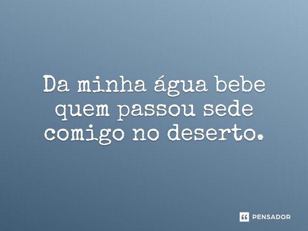 Da minha água bebe quem passou sede comigo no deserto.