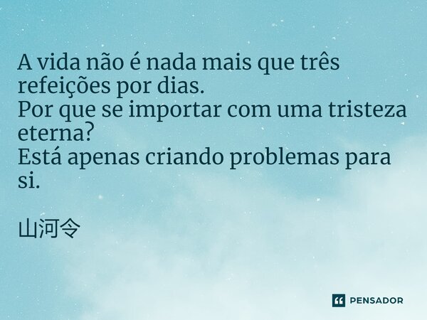 A vida não é nada mais que três refeições por dias. Por que se importar com uma tristeza eterna? Está apenas criando problemas para si. 山河令... Frase de Zhou Zhi Shu.