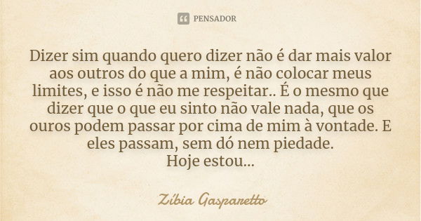 Dizer sim quando quero dizer não é dar mais valor aos outros do que a mim, é não colocar meus limites, e isso é não me respeitar. É o mesmo que dizer que o que ... Frase de Zíbia Gasparetto.