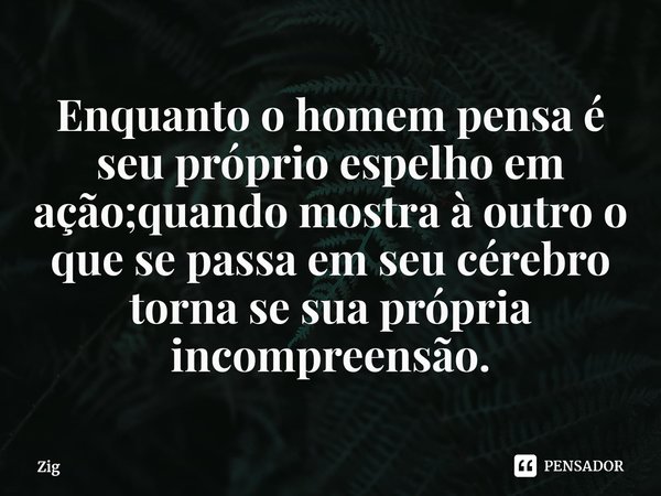 Enquanto o homem pensa é seu próprio espelho em ação;quando mostra à outro o que se passa em seu cérebro torna se sua própria incompreensão.... Frase de Zig.
