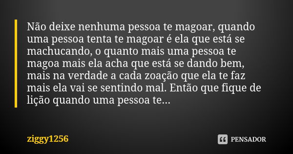 Não deixe nenhuma pessoa te magoar, quando uma pessoa tenta te magoar é ela que está se machucando, o quanto mais uma pessoa te magoa mais ela acha que está se ... Frase de ziggy1256.