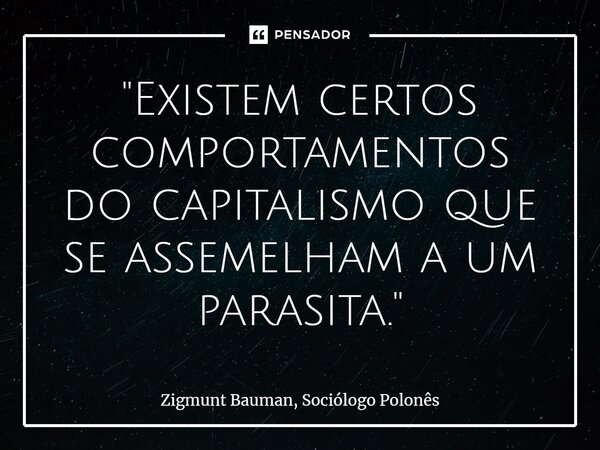 "Existem certos comportamentos do capitalismo que se assemelham a um parasita."... Frase de Zigmunt Bauman, Sociólogo Polonês.