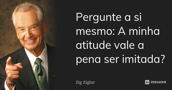 Pergunte a si mesmo: A minha atitude vale a pena ser imitada?... Frase de Zig Ziglar.