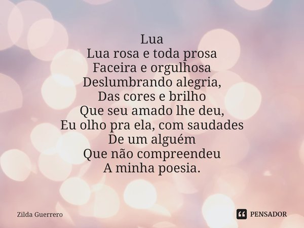 ⁠Lua
Lua rosa e toda prosa
Faceira e orgulhosa
Deslumbrando alegria,
Das cores e brilho
Que seu amado lhe deu,
Eu olho pra ela, com saudades
De um alguém
Que nã... Frase de Zilda Guerrero.