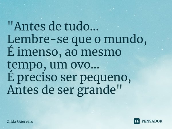 ⁠"Antes de tudo...
Lembre-se que o mundo,
É imenso, ao mesmo
tempo, um ovo...
É preciso ser pequeno,
Antes de ser grande "... Frase de Zilda Guerrero.