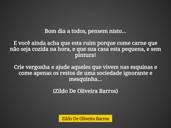Bom dia a todos, pensem nisto... E você ainda acha que esta ruim porque come carne que não seja cozida na hora, e que sua casa esta pequena, e sem pintura! Crie... Frase de Zildo De Oliveira Barros.