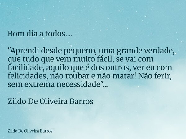 Bom dia a todos.... "Aprendi desde pequeno, uma grande verdade, que tudo que vem muito fácil, se vai com facilidade, aquilo que é dos outros, ver eu com fe... Frase de Zildo De Oliveira Barros.