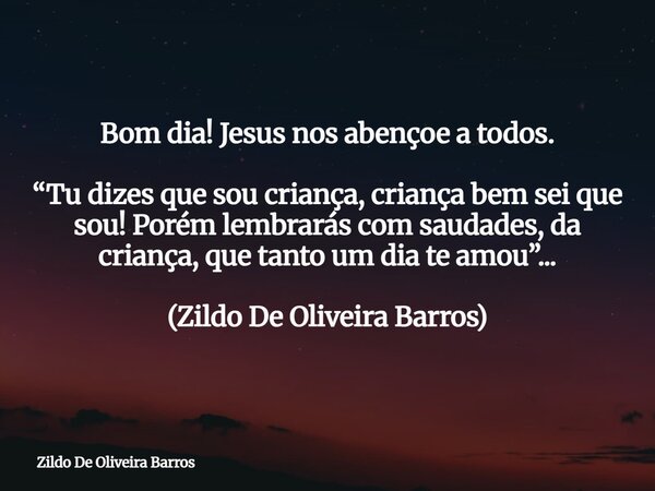Bom dia! Jesus nos abençoe a todos. “Tu dizes que sou criança, criança bem sei que sou! Porém lembrarás com saudades, da criança, que tanto um dia te amou”... (... Frase de Zildo De Oliveira Barros.