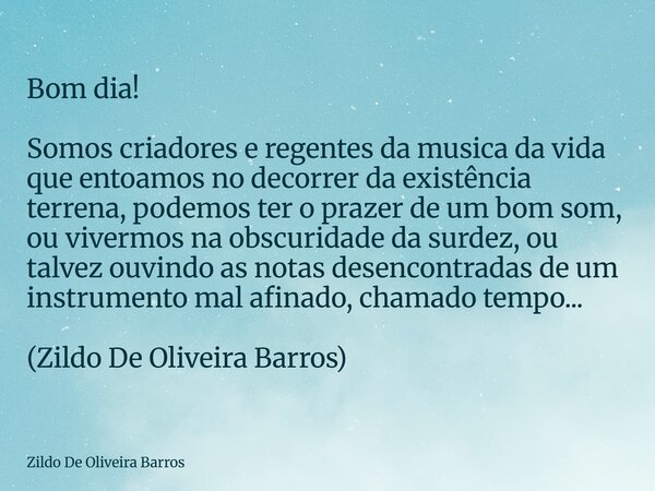 Bom dia! Somos criadores e regentes da musica da vida que entoamos no decorrer da existência terrena, podemos ter o prazer de um bom som, ou vivermos na obscuri... Frase de Zildo De Oliveira Barros.