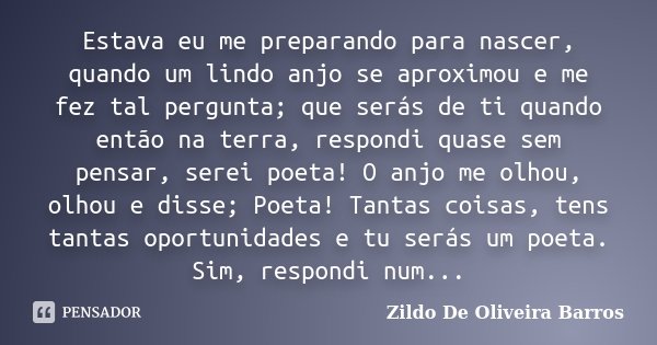 Estava eu me preparando para nascer, quando um lindo anjo se aproximou e me fez tal pergunta; que serás de ti quando então na terra, respondi quase sem pensar, ... Frase de Zildo de Oliveira Barros.