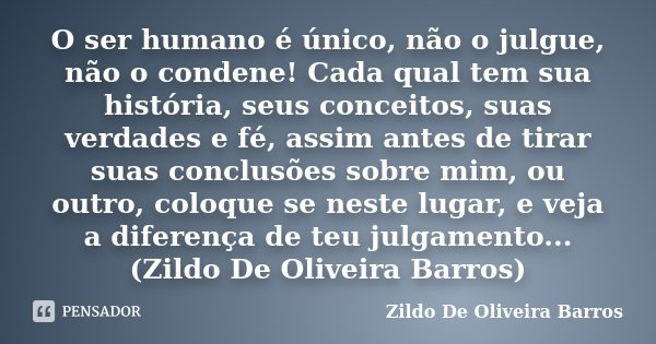 O ser humano é único, não o julgue, não o condene! Cada qual tem sua história, seus conceitos, suas verdades e fé, assim antes de tirar suas conclusões sobre mi... Frase de Zildo de Oliveira Barros.