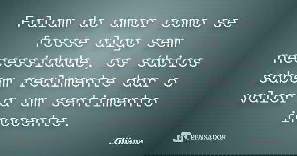 Falam do amor como se fosse algo sem necessidade, os sábios sabem realmente dar o valor a um sentimento inocente.... Frase de Ziliana.