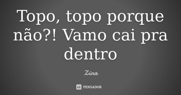 Topo, topo porque não?! Vamo cai pra dentro... Frase de Zina.