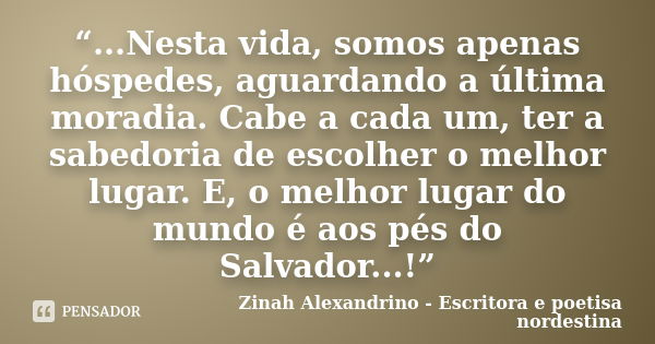 “...Nesta vida, somos apenas hóspedes, aguardando a última moradia. Cabe a cada um, ter a sabedoria de escolher o melhor lugar. E, o melhor lugar do mundo é aos... Frase de Zinah Alexandrino - Escritora e poetisa nordestina.