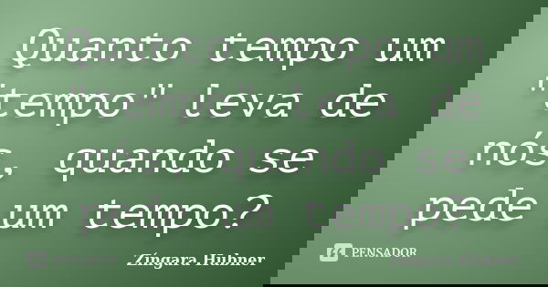 Quanto tempo um "tempo" leva de nós, quando se pede um tempo?... Frase de Zíngara Hubner.