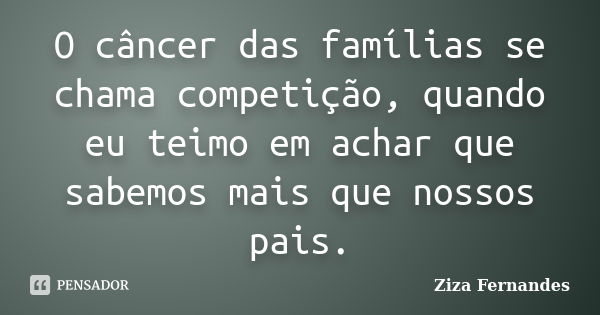 O câncer das famílias se chama competição, quando eu teimo em achar que sabemos mais que nossos pais.... Frase de Ziza Fernandes.