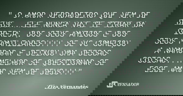 " O AMOR VERDADEIRO QUE VEM DE DEUS...ELE NUNCA VAI TE TIRAR DA IGREJA, DOS SEUS AMIGOS E DOS SEUS FAMILIARES!!!! SE VC COMEÇOU A NAMORAR E DEIXOU UMA DESS... Frase de Ziza Fernandes.