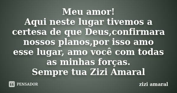 Meu amor! Aqui neste lugar tivemos a certesa de que Deus,confirmara nossos planos,por isso amo esse lugar, amo você com todas as minhas forças. Sempre tua Zizi ... Frase de Zizi Amaral.