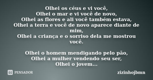 Olhei os céus e vi você, Olhei o mar e vi você de novo, Olhei as flores e ali você também estava, Olhei a terra e você de novo aparece diante de mim, Olhei a cr... Frase de zizinhojbmn.