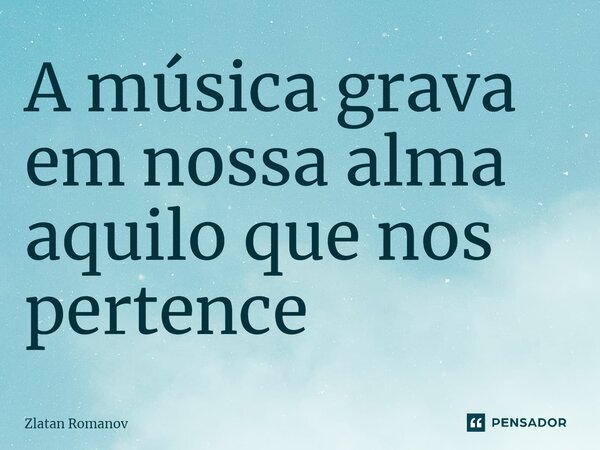 ⁠A música grava em nossa alma aquilo que nos pertence... Frase de Zlatan Romanov.