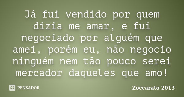 Já fui vendido por quem dizia me amar, e fui negociado por alguém que amei, porém eu, não negocio ninguém nem tão pouco serei mercador daqueles que amo!... Frase de Zoccarato 2013.