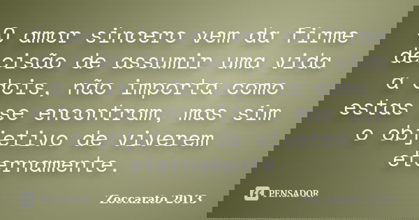 O amor sincero vem da firme decisão de assumir uma vida a dois, não importa como estas se encontram, mas sim o objetivo de viverem eternamente.... Frase de Zoccarato 2013.