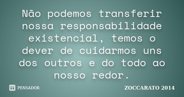 Não podemos transferir nossa responsabilidade existencial, temos o dever de cuidarmos uns dos outros e do todo ao nosso redor.... Frase de Zoccarato 2014.