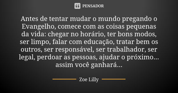 Antes de tentar mudar o mundo pregando o Evangelho, comece com as coisas pequenas da vida: chegar no horário, ter bons modos, ser limpo, falar com educação, tra... Frase de Zoe Lilly.