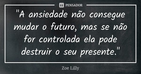 "A ansiedade não consegue mudar o futuro, mas se não for controlada ela pode destruir o seu presente."... Frase de Zoe Lilly.